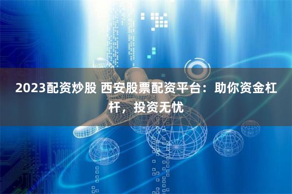2023配资炒股 西安股票配资平台：助你资金杠杆，投资无忧