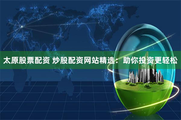 太原股票配资 炒股配资网站精选：助你投资更轻松