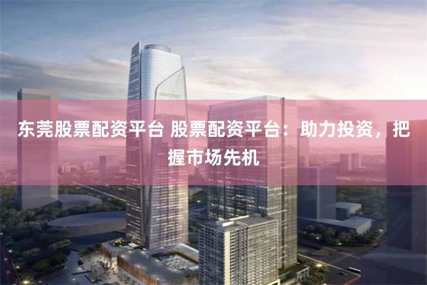 东莞股票配资平台 股票配资平台：助力投资，把握市场先机
