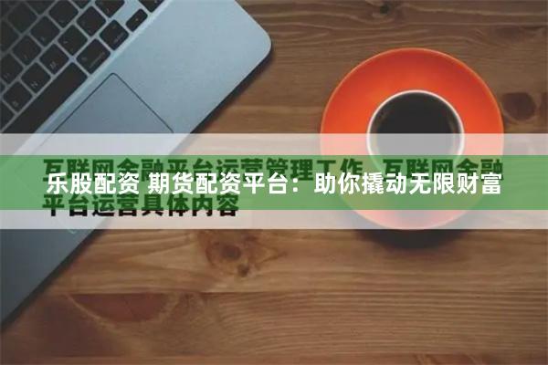乐股配资 期货配资平台：助你撬动无限财富
