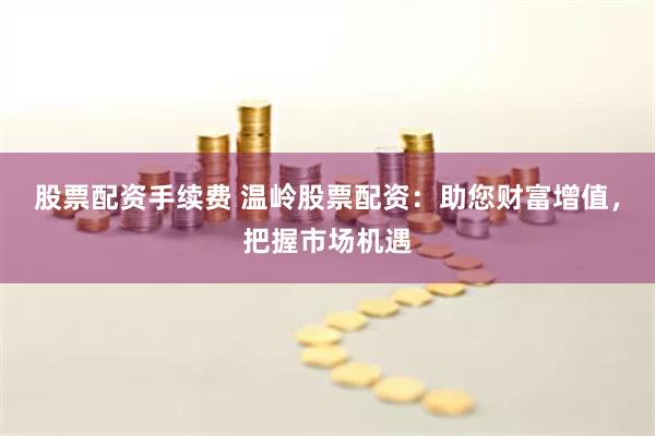 股票配资手续费 温岭股票配资：助您财富增值，把握市场机遇