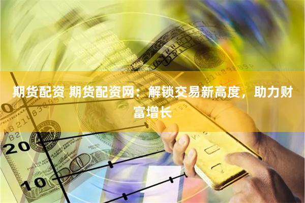 期货配资 期货配资网：解锁交易新高度，助力财富增长
