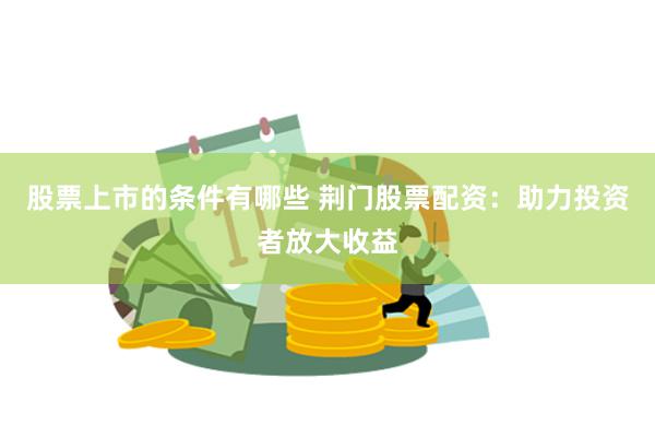 股票上市的条件有哪些 荆门股票配资：助力投资者放大收益