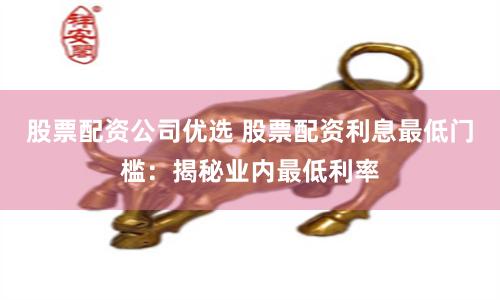 股票配资公司优选 股票配资利息最低门槛：揭秘业内最低利率