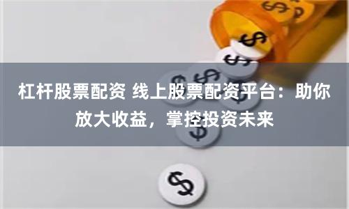 杠杆股票配资 线上股票配资平台：助你放大收益，掌控投资未来