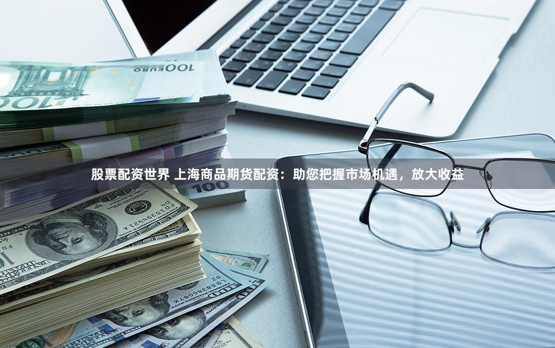 股票配资世界 上海商品期货配资：助您把握市场机遇，放大收益