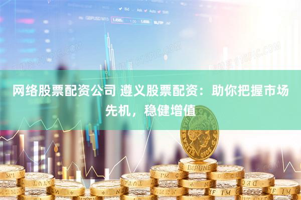 网络股票配资公司 遵义股票配资：助你把握市场先机，稳健增值