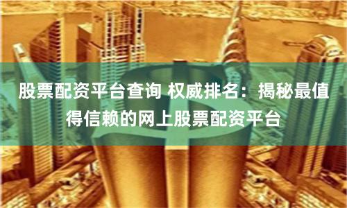 股票配资平台查询 权威排名：揭秘最值得信赖的网上股票配资平台
