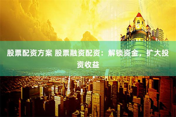 股票配资方案 股票融资配资：解锁资金，扩大投资收益