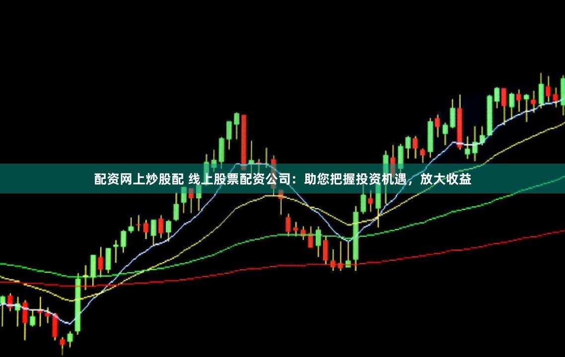 配资网上炒股配 线上股票配资公司：助您把握投资机遇，放大收益