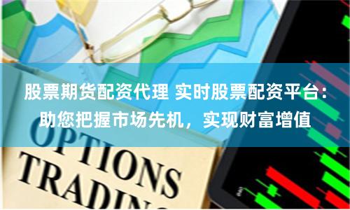 股票期货配资代理 实时股票配资平台:助您把握市场先机,实现财富增值