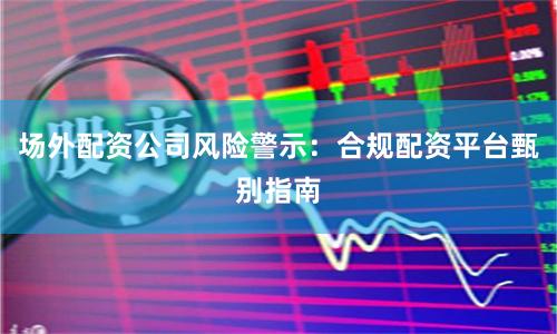 场外配资公司风险警示:合规配资平台甄别指南