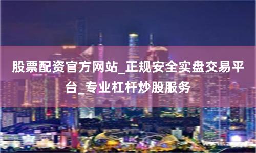 股票配资官方网站_正规安全实盘交易平台_专业杠杆炒股服务